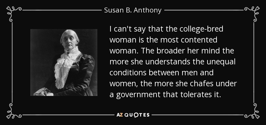I can't say that the college-bred woman is the most contented woman. The broader her mind the more she understands the unequal conditions between men and women, the more she chafes under a government that tolerates it. - Susan B. Anthony