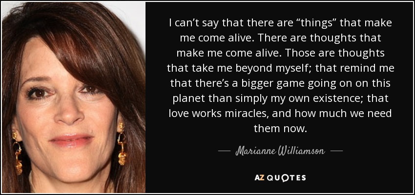 I can’t say that there are “things” that make me come alive. There are thoughts that make me come alive. Those are thoughts that take me beyond myself; that remind me that there’s a bigger game going on on this planet than simply my own existence; that love works miracles, and how much we need them now. - Marianne Williamson