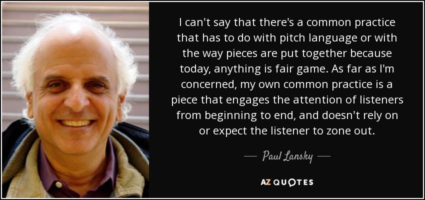 I can't say that there's a common practice that has to do with pitch language or with the way pieces are put together because today, anything is fair game. As far as I'm concerned, my own common practice is a piece that engages the attention of listeners from beginning to end, and doesn't rely on or expect the listener to zone out. - Paul Lansky