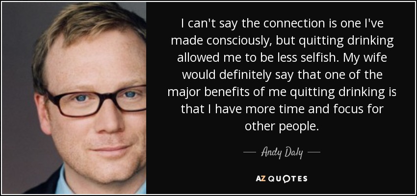 I can't say the connection is one I've made consciously, but quitting drinking allowed me to be less selfish. My wife would definitely say that one of the major benefits of me quitting drinking is that I have more time and focus for other people. - Andy Daly