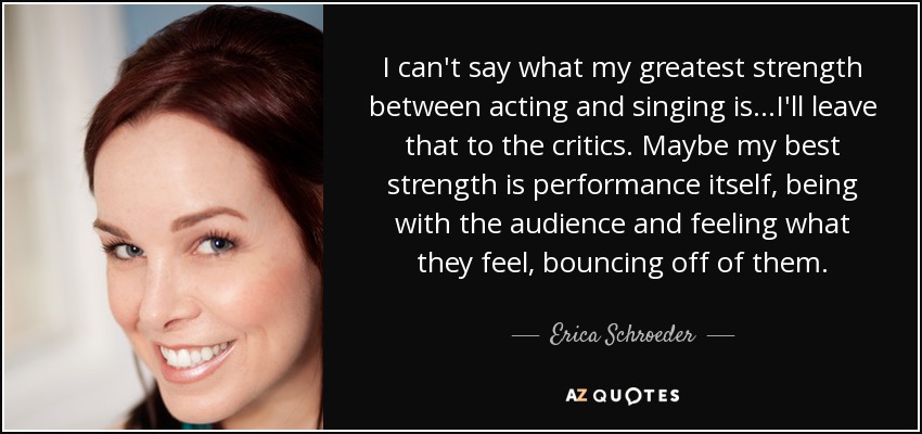 I can't say what my greatest strength between acting and singing is...I'll leave that to the critics. Maybe my best strength is performance itself, being with the audience and feeling what they feel, bouncing off of them. - Erica Schroeder