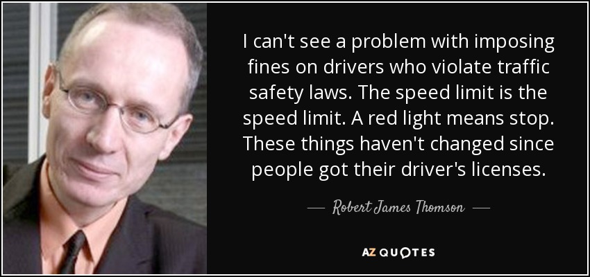 I can't see a problem with imposing fines on drivers who violate traffic safety laws. The speed limit is the speed limit. A red light means stop. These things haven't changed since people got their driver's licenses. - Robert James Thomson