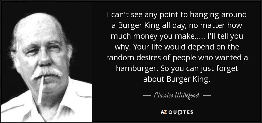 I can't see any point to hanging around a Burger King all day, no matter how much money you make. .... I'll tell you why. Your life would depend on the random desires of people who wanted a hamburger. So you can just forget about Burger King. - Charles Willeford