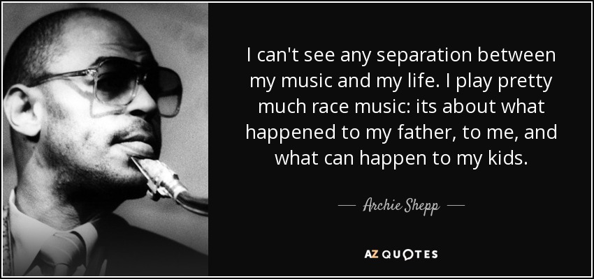 I can't see any separation between my music and my life. I play pretty much race music: its about what happened to my father, to me, and what can happen to my kids. - Archie Shepp