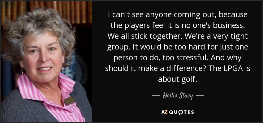 I can't see anyone coming out, because the players feel it is no one's business. We all stick together. We're a very tight group. It would be too hard for just one person to do, too stressful. And why should it make a difference? The LPGA is about golf. - Hollis Stacy