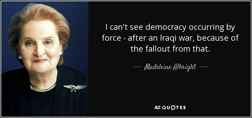 I can't see democracy occurring by force - after an Iraqi war, because of the fallout from that. - Madeleine Albright