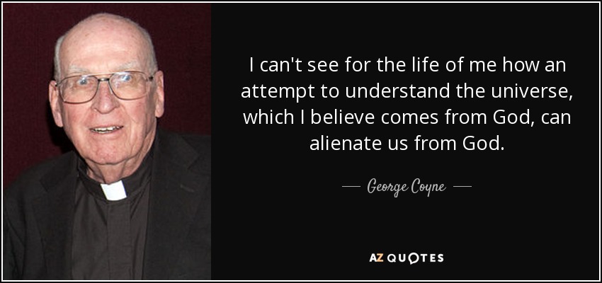 I can't see for the life of me how an attempt to understand the universe, which I believe comes from God, can alienate us from God. - George Coyne