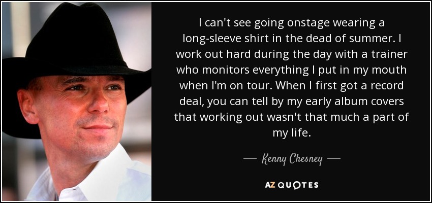 I can't see going onstage wearing a long-sleeve shirt in the dead of summer. I work out hard during the day with a trainer who monitors everything I put in my mouth when I'm on tour. When I first got a record deal, you can tell by my early album covers that working out wasn't that much a part of my life. - Kenny Chesney