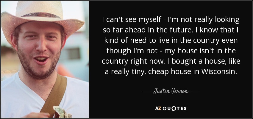 I can't see myself - I'm not really looking so far ahead in the future. I know that I kind of need to live in the country even though I'm not - my house isn't in the country right now. I bought a house, like a really tiny, cheap house in Wisconsin. - Justin Vernon