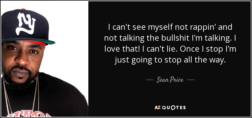 I can't see myself not rappin' and not talking the bullshit I'm talking. I love that! I can't lie. Once I stop I'm just going to stop all the way. - Sean Price