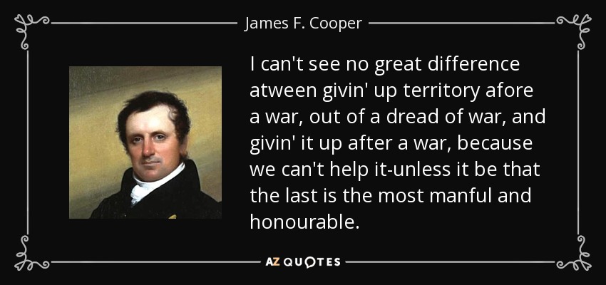 I can't see no great difference atween givin' up territory afore a war, out of a dread of war, and givin' it up after a war, because we can't help it-unless it be that the last is the most manful and honourable. - James F. Cooper