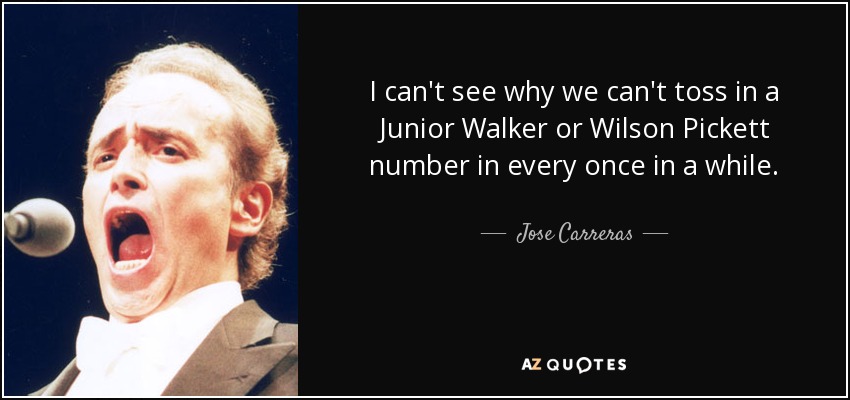 I can't see why we can't toss in a Junior Walker or Wilson Pickett number in every once in a while. - Jose Carreras