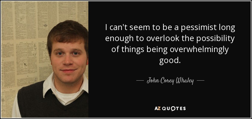 I can't seem to be a pessimist long enough to overlook the possibility of things being overwhelmingly good. - John Corey Whaley