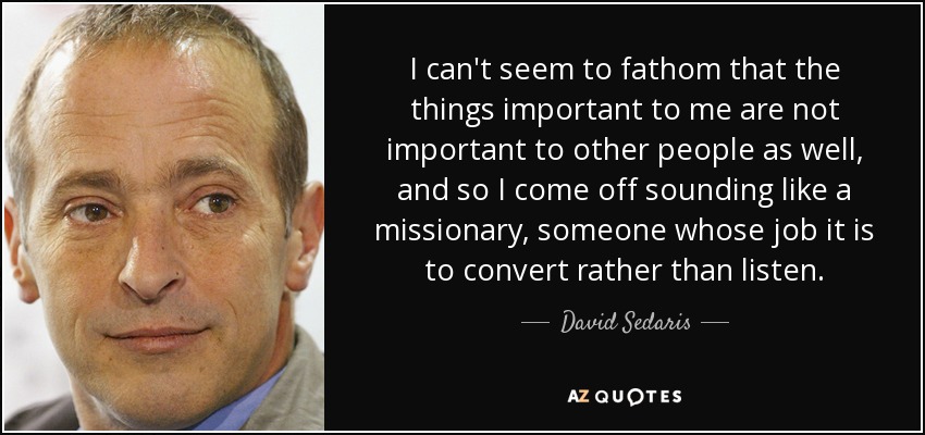 I can't seem to fathom that the things important to me are not important to other people as well, and so I come off sounding like a missionary, someone whose job it is to convert rather than listen. - David Sedaris