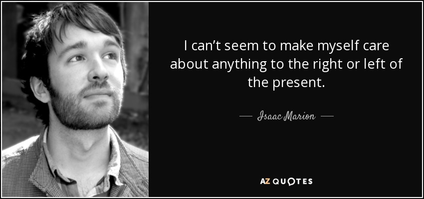 I can’t seem to make myself care about anything to the right or left of the present. - Isaac Marion