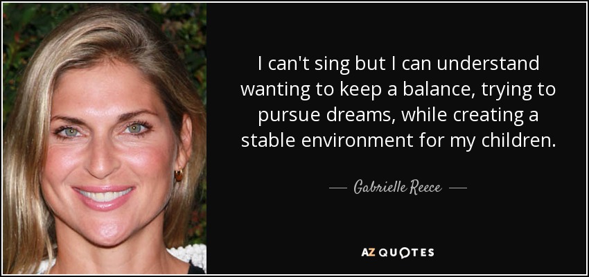 I can't sing but I can understand wanting to keep a balance, trying to pursue dreams, while creating a stable environment for my children. - Gabrielle Reece