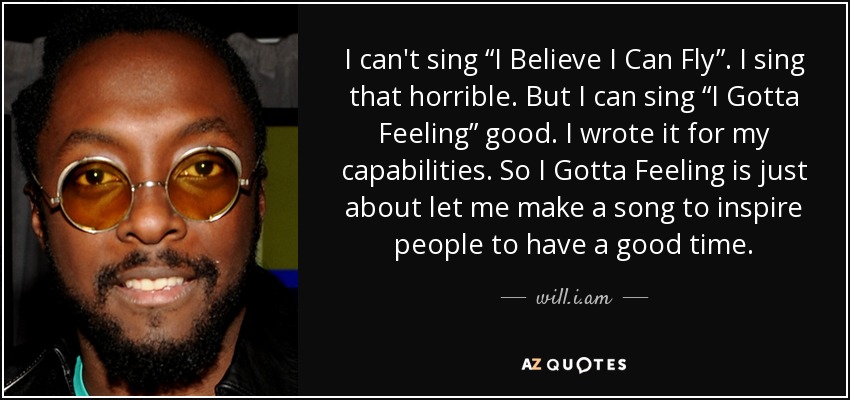 I can't sing “I Believe I Can Fly”. I sing that horrible. But I can sing “I Gotta Feeling” good. I wrote it for my capabilities. So I Gotta Feeling is just about let me make a song to inspire people to have a good time. - will.i.am