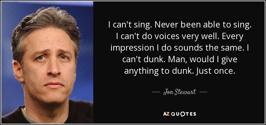 I can't sing. Never been able to sing. I can't do voices very well. Every impression I do sounds the same. I can't dunk. Man, would I give anything to dunk. Just once. - Jon Stewart