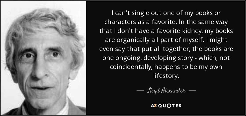 I can't single out one of my books or characters as a favorite. In the same way that I don't have a favorite kidney, my books are organically all part of myself. I might even say that put all together, the books are one ongoing, developing story - which, not coincidentally, happens to be my own lifestory. - Lloyd Alexander