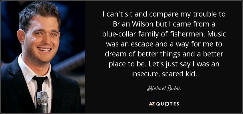 I can't sit and compare my trouble to Brian Wilson but I came from a blue-collar family of fishermen. Music was an escape and a way for me to dream of better things and a better place to be. Let's just say I was an insecure, scared kid. - Michael Buble
