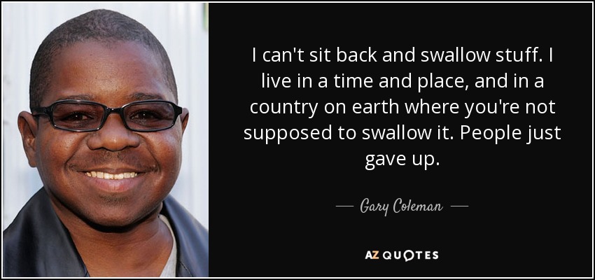 I can't sit back and swallow stuff. I live in a time and place, and in a country on earth where you're not supposed to swallow it. People just gave up. - Gary Coleman