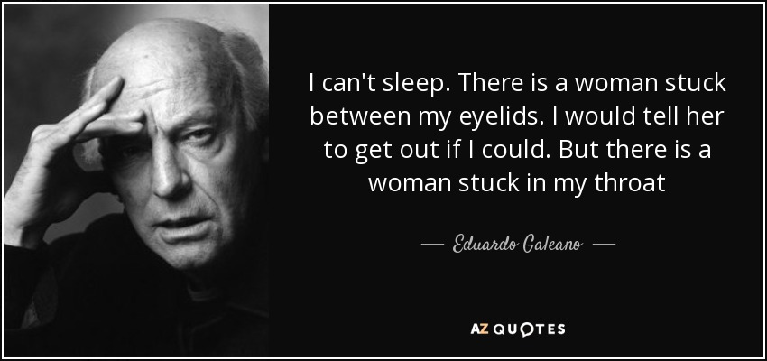 I can't sleep. There is a woman stuck between my eyelids. I would tell her to get out if I could. But there is a woman stuck in my throat - Eduardo Galeano