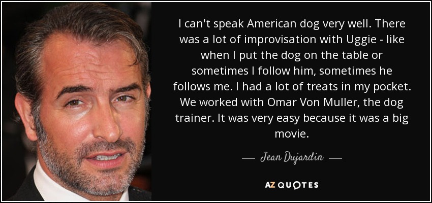 I can't speak American dog very well. There was a lot of improvisation with Uggie - like when I put the dog on the table or sometimes I follow him, sometimes he follows me. I had a lot of treats in my pocket. We worked with Omar Von Muller, the dog trainer. It was very easy because it was a big movie. - Jean Dujardin