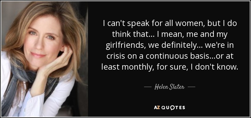 I can't speak for all women, but I do think that... I mean, me and my girlfriends, we definitely... we're in crisis on a continuous basis...or at least monthly, for sure, I don't know. - Helen Slater