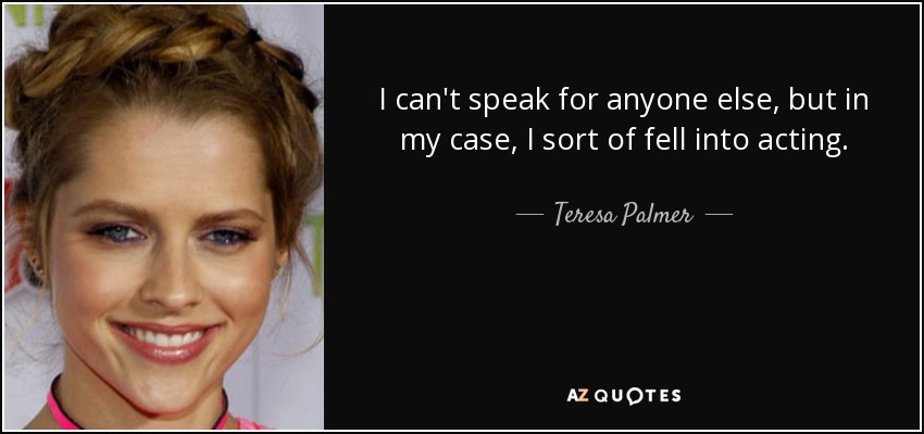 I can't speak for anyone else, but in my case, I sort of fell into acting. - Teresa Palmer