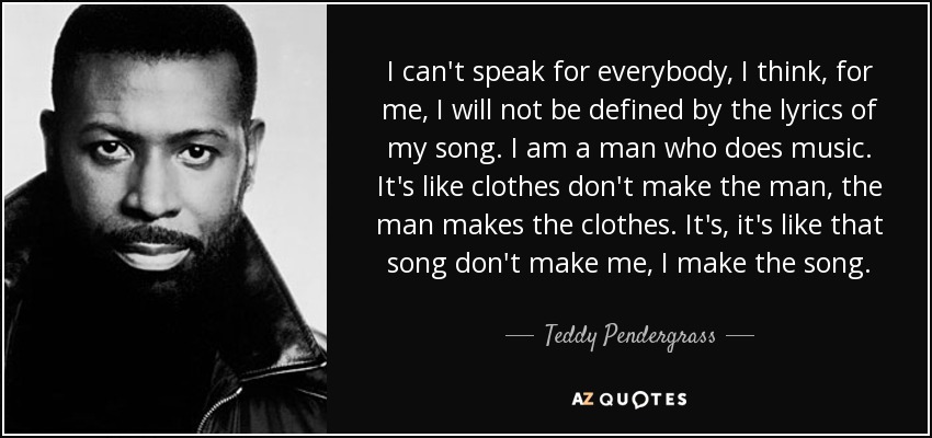 I can't speak for everybody, I think, for me, I will not be defined by the lyrics of my song. I am a man who does music. It's like clothes don't make the man, the man makes the clothes. It's, it's like that song don't make me, I make the song. - Teddy Pendergrass