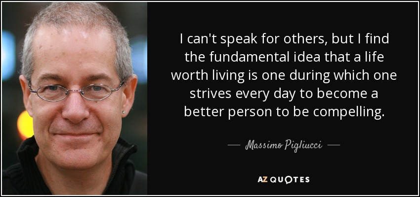I can't speak for others, but I find the fundamental idea that a life worth living is one during which one strives every day to become a better person to be compelling. - Massimo Pigliucci