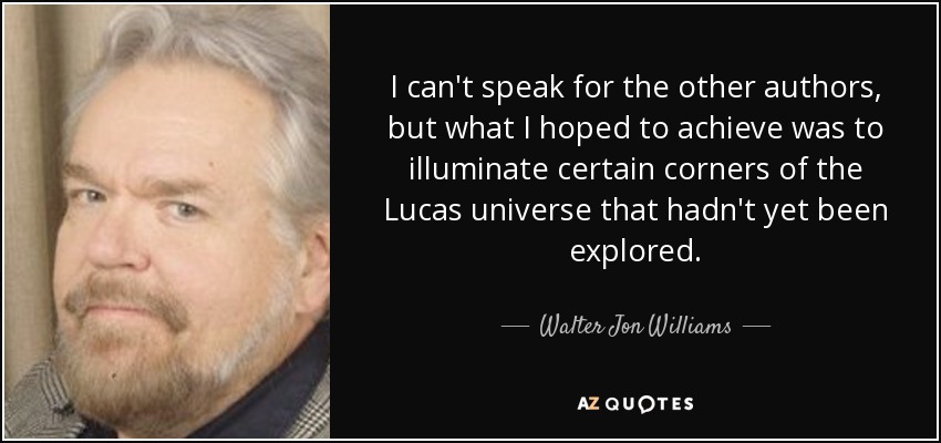 I can't speak for the other authors, but what I hoped to achieve was to illuminate certain corners of the Lucas universe that hadn't yet been explored. - Walter Jon Williams