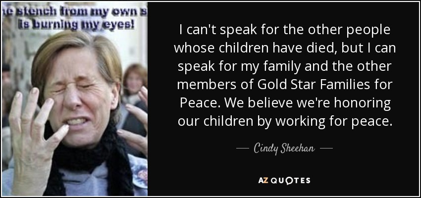 I can't speak for the other people whose children have died, but I can speak for my family and the other members of Gold Star Families for Peace. We believe we're honoring our children by working for peace. - Cindy Sheehan