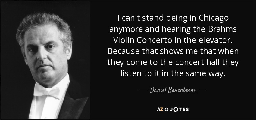 I can't stand being in Chicago anymore and hearing the Brahms Violin Concerto in the elevator. Because that shows me that when they come to the concert hall they listen to it in the same way. - Daniel Barenboim