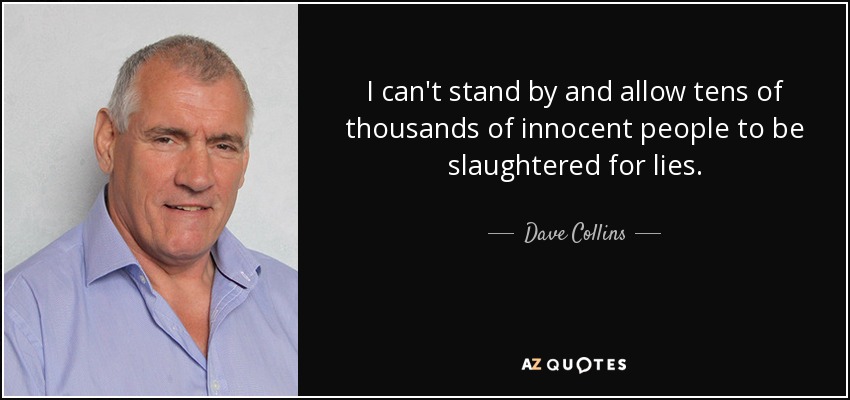 I can't stand by and allow tens of thousands of innocent people to be slaughtered for lies. - Dave Collins