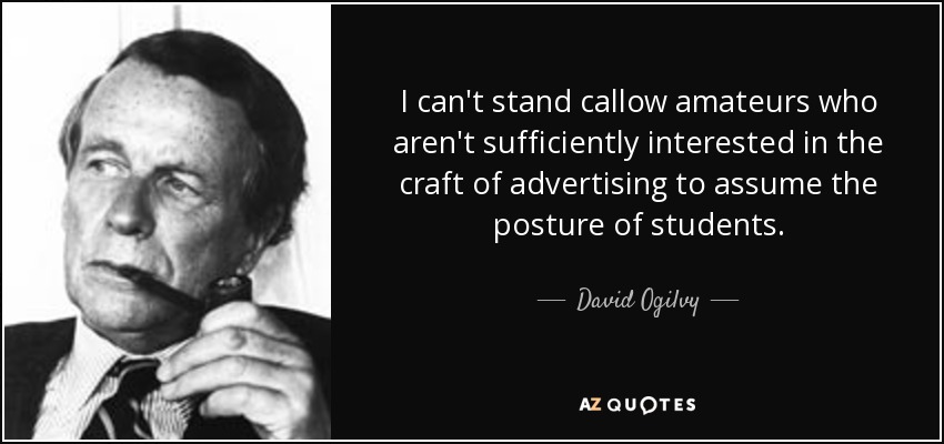 I can't stand callow amateurs who aren't sufficiently interested in the craft of advertising to assume the posture of students. - David Ogilvy