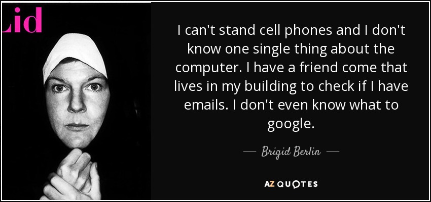I can't stand cell phones and I don't know one single thing about the computer. I have a friend come that lives in my building to check if I have emails. I don't even know what to google. - Brigid Berlin