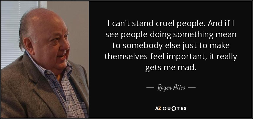 I can't stand cruel people. And if I see people doing something mean to somebody else just to make themselves feel important, it really gets me mad. - Roger Ailes