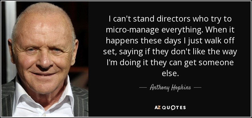 I can't stand directors who try to micro-manage everything. When it happens these days I just walk off set, saying if they don't like the way I'm doing it they can get someone else. - Anthony Hopkins