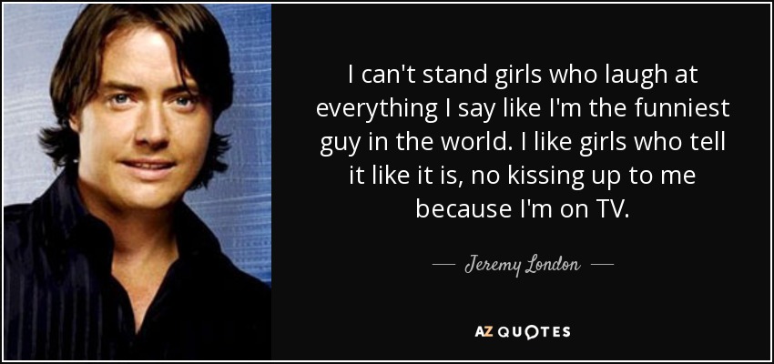 I can't stand girls who laugh at everything I say like I'm the funniest guy in the world. I like girls who tell it like it is, no kissing up to me because I'm on TV. - Jeremy London