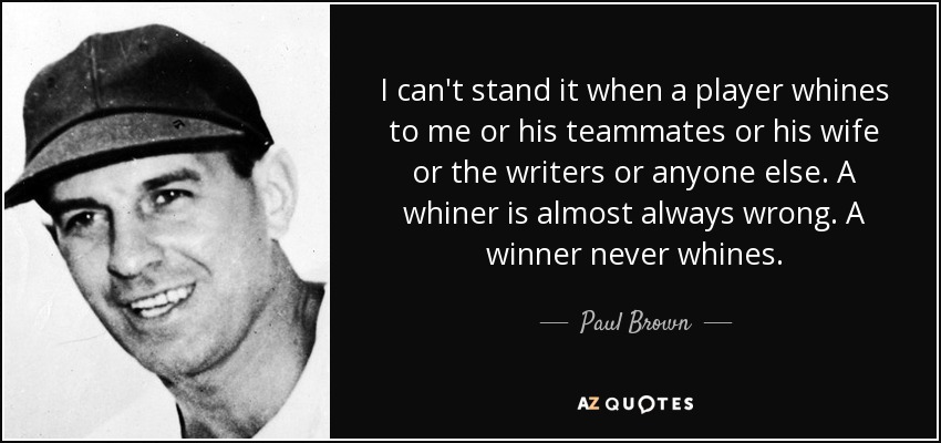 I can't stand it when a player whines to me or his teammates or his wife or the writers or anyone else. A whiner is almost always wrong. A winner never whines. - Paul Brown