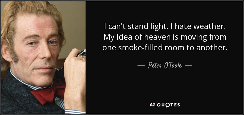 I can't stand light. I hate weather. My idea of heaven is moving from one smoke-filled room to another. - Peter O'Toole