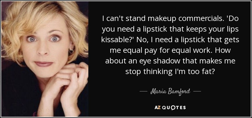 I can't stand makeup commercials. 'Do you need a lipstick that keeps your lips kissable?' No, I need a lipstick that gets me equal pay for equal work. How about an eye shadow that makes me stop thinking I'm too fat? - Maria Bamford