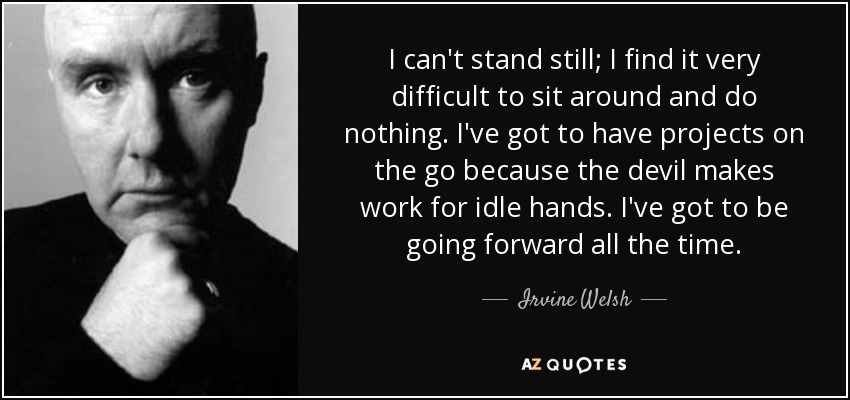 I can't stand still; I find it very difficult to sit around and do nothing. I've got to have projects on the go because the devil makes work for idle hands. I've got to be going forward all the time. - Irvine Welsh