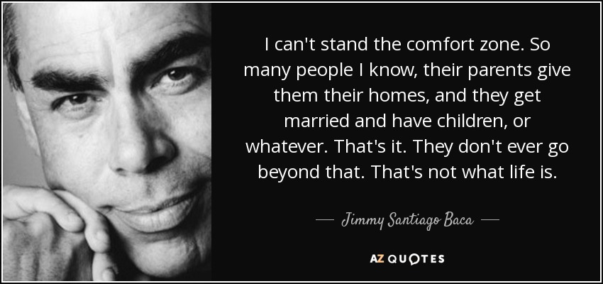 I can't stand the comfort zone. So many people I know, their parents give them their homes, and they get married and have children, or whatever. That's it. They don't ever go beyond that. That's not what life is. - Jimmy Santiago Baca