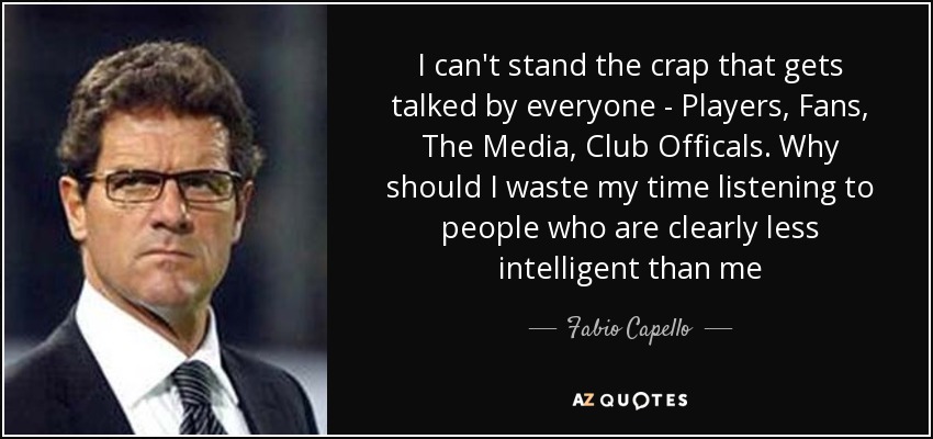 I can't stand the crap that gets talked by everyone - Players, Fans, The Media, Club Officals. Why should I waste my time listening to people who are clearly less intelligent than me - Fabio Capello