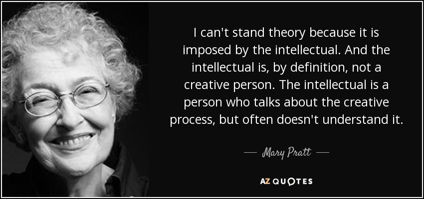 I can't stand theory because it is imposed by the intellectual. And the intellectual is, by definition, not a creative person. The intellectual is a person who talks about the creative process, but often doesn't understand it. - Mary Pratt
