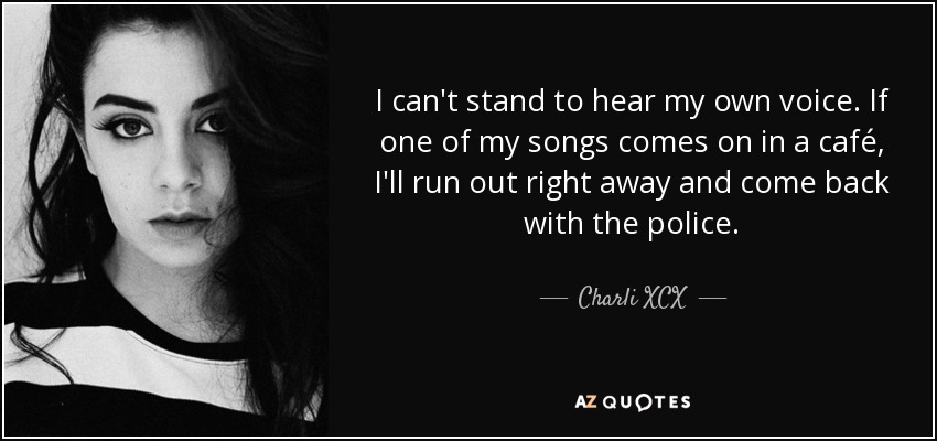 I can't stand to hear my own voice. If one of my songs comes on in a café, I'll run out right away and come back with the police. - Charli XCX
