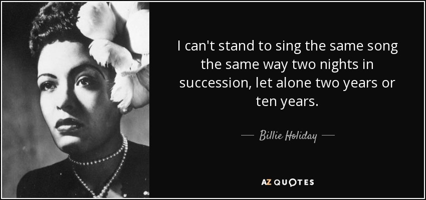 I can't stand to sing the same song the same way two nights in succession, let alone two years or ten years. - Billie Holiday