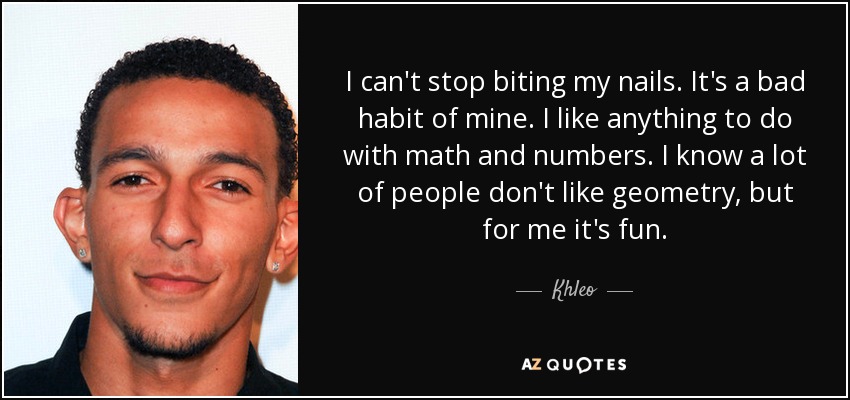I can't stop biting my nails. It's a bad habit of mine. I like anything to do with math and numbers. I know a lot of people don't like geometry, but for me it's fun. - Khleo